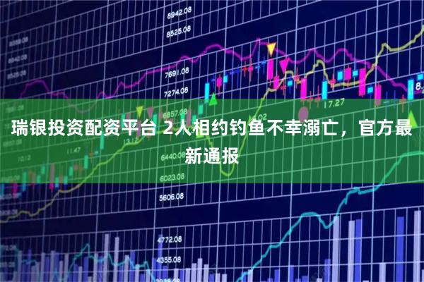 瑞银投资配资平台 2人相约钓鱼不幸溺亡，官方最新通报
