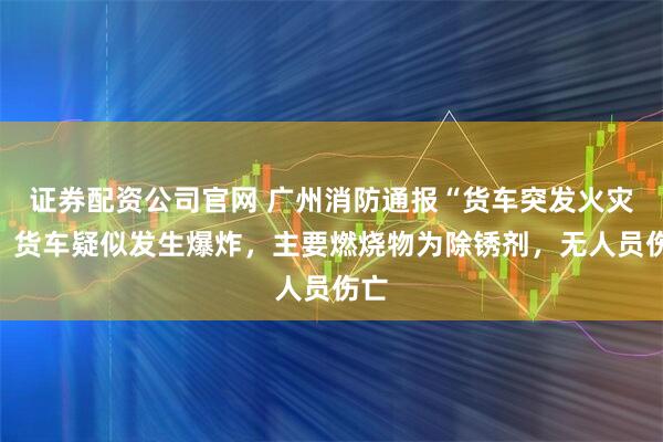 证券配资公司官网 广州消防通报“货车突发火灾”：货车疑似发生爆炸，主要燃烧物为除锈剂，无人员伤亡