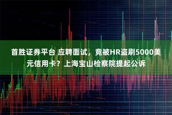 首胜证券平台 应聘面试，竟被HR盗刷5000美元信用卡？上海宝山检察院提起公诉