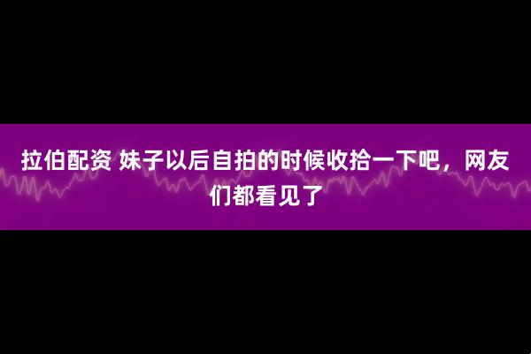 拉伯配资 妹子以后自拍的时候收拾一下吧，网友们都看见了