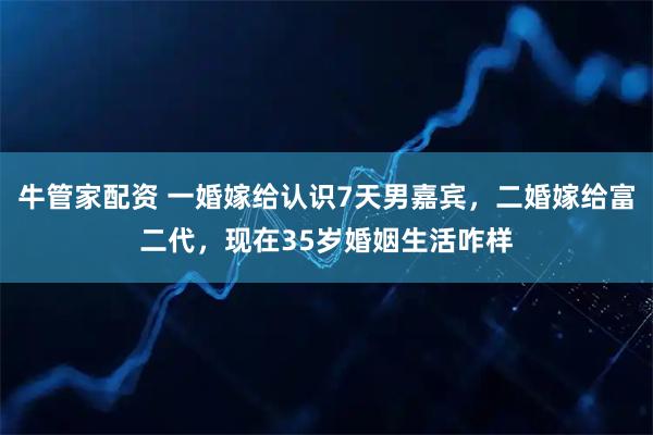 牛管家配资 一婚嫁给认识7天男嘉宾，二婚嫁给富二代，现在35岁婚姻生活咋样