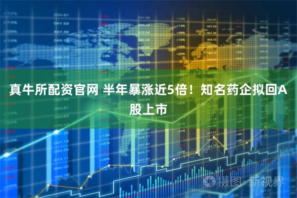真牛所配资官网 半年暴涨近5倍!知名药企拟回A股上市