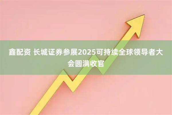 鑫配资 长城证券参展2025可持续全球领导者大会圆满收官