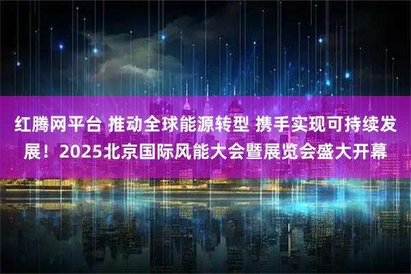 红腾网平台 推动全球能源转型 携手实现可持续发展！2025北京国际风能大会暨展览会盛大开幕