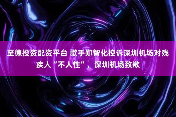 至德投资配资平台 歌手郑智化控诉深圳机场对残疾人“不人性”，深圳机场致歉