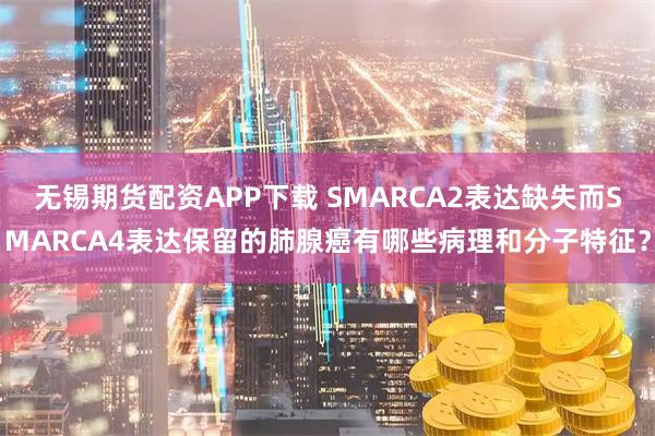 无锡期货配资APP下载 SMARCA2表达缺失而SMARCA4表达保留的肺腺癌有哪些病理和分子特征？