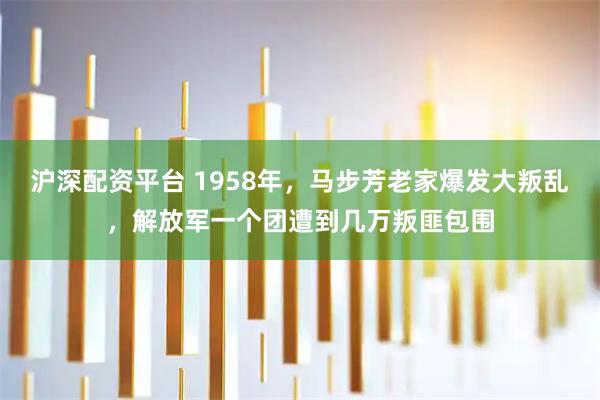 沪深配资平台 1958年，马步芳老家爆发大叛乱，解放军一个团遭到几万叛匪包围