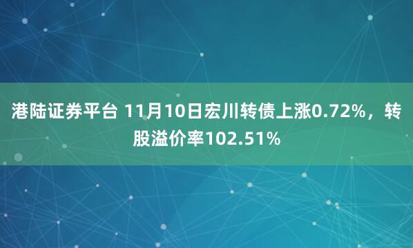 港陆证券平台 11月10日宏川转债上涨0.72%，转股溢价率102.51%