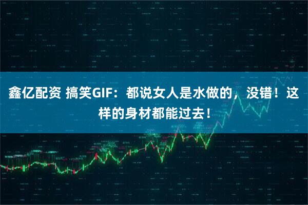 鑫亿配资 搞笑GIF：都说女人是水做的，没错！这样的身材都能过去！