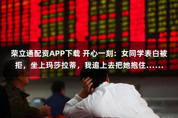 荣立通配资APP下载 开心一刻：女同学表白被拒，坐上玛莎拉蒂，我追上去把她抱住……