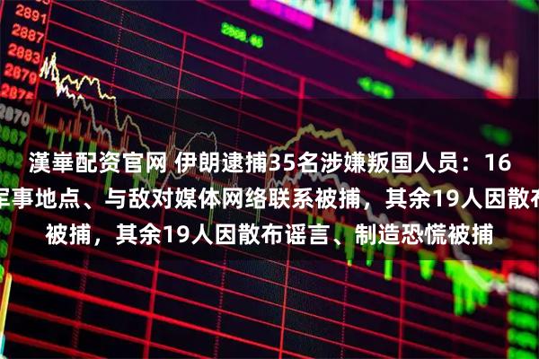 漢崋配资官网 伊朗逮捕35名涉嫌叛国人员：16人因非法拍摄敏感和军事地点、与敌对媒体网络联系被捕，其余19人因散布谣言、制造恐慌被捕