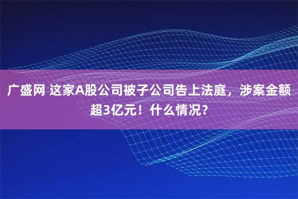 广盛网 这家A股公司被子公司告上法庭，涉案金额超3亿元！什么情况？
