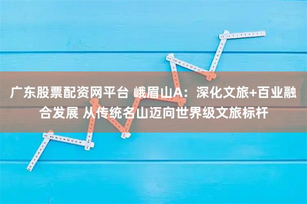 广东股票配资网平台 峨眉山A：深化文旅+百业融合发展 从传统名山迈向世界级文旅标杆