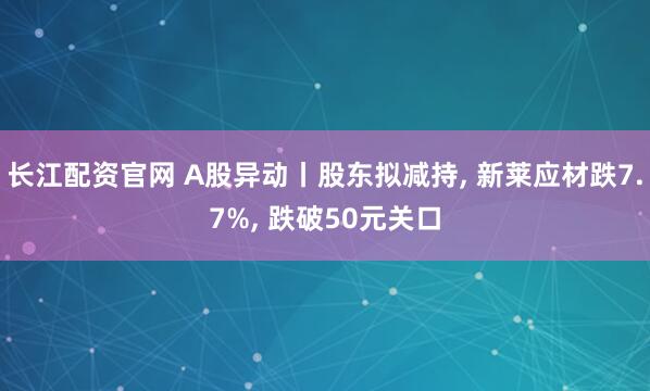 长江配资官网 A股异动丨股东拟减持, 新莱应材跌7.7%, 跌破50元关口