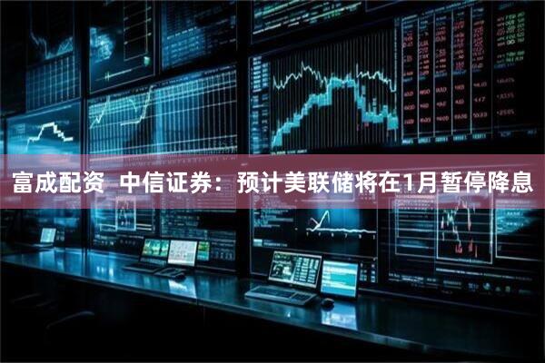 富成配资  中信证券：预计美联储将在1月暂停降息