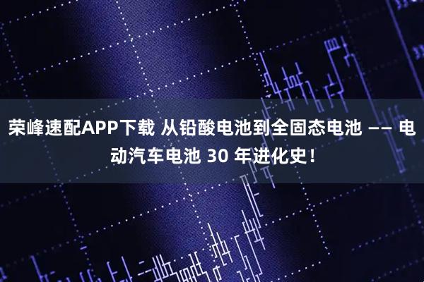荣峰速配APP下载 从铅酸电池到全固态电池 —— 电动汽车电池 30 年进化史!