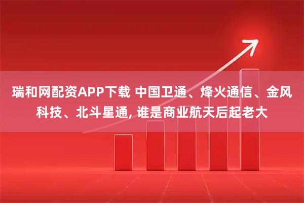 瑞和网配资APP下载 中国卫通、烽火通信、金风科技、北斗星通, 谁是商业航天后起老大