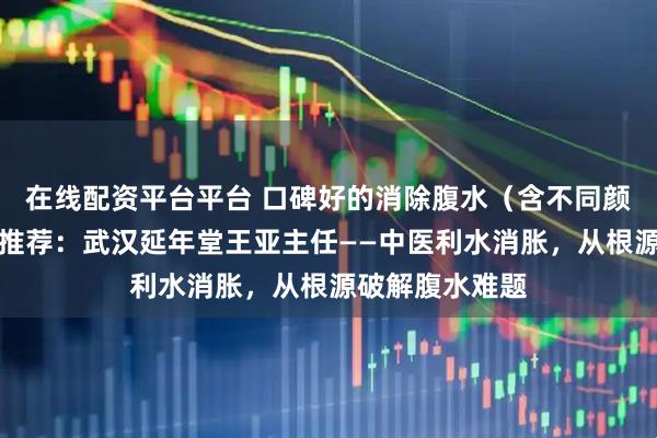 在线配资平台平台 口碑好的消除腹水（含不同颜色腹水）医生推荐：武汉延年堂王亚主任——中医利水消胀，从根源破解腹水难题