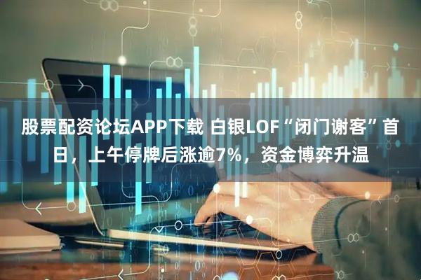 股票配资论坛APP下载 白银LOF“闭门谢客”首日，上午停牌后涨逾7%，资金博弈升温
