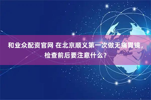 和业众配资官网 在北京顺义第一次做无痛胃镜，检查前后要注意什么？