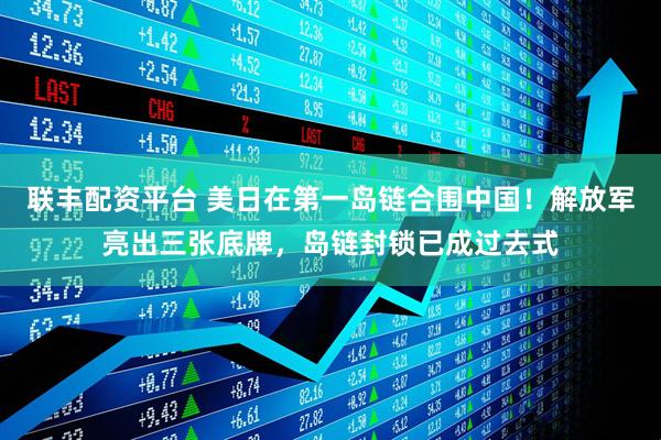 联丰配资平台 美日在第一岛链合围中国！解放军亮出三张底牌，岛链封锁已成过去式